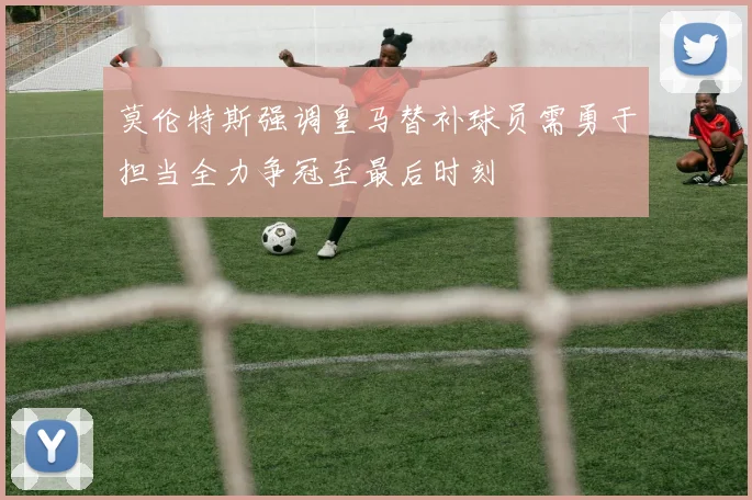 莫伦特斯强调皇马替补球员需勇于担当全力争冠至最后时刻
