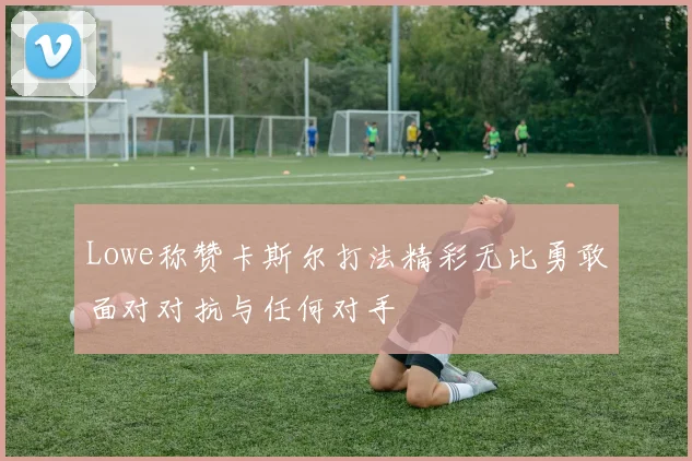 Lowe称赞卡斯尔打法精彩无比勇敢面对对抗与任何对手